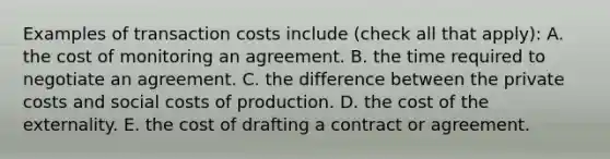 Examples of transaction costs include ​(check all that​ apply): A. the cost of monitoring an agreement. B. the time required to negotiate an agreement. C. the difference between the private costs and social costs of production. D. the cost of the externality. E. the cost of drafting a contract or agreement.