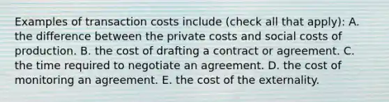 Examples of transaction costs include ​(check all that​ apply): A. the difference between the private costs and social costs of production. B. the cost of drafting a contract or agreement. C. the time required to negotiate an agreement. D. the cost of monitoring an agreement. E. the cost of the externality.