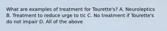 What are examples of treatment for Tourette's? A. Neuroleptics B. Treatment to reduce urge to tic C. No treatment if Tourette's do not impair D. All of the above