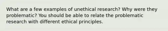 What are a few examples of unethical research? Why were they problematic? You should be able to relate the problematic research with different ethical principles.