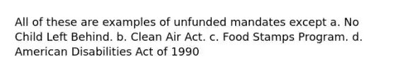 All of these are examples of unfunded mandates except a. No Child Left Behind. b. Clean Air Act. c. Food Stamps Program. d. American Disabilities Act of 1990