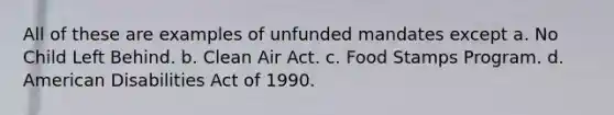 All of these are examples of unfunded mandates except a. No Child Left Behind. b. Clean Air Act. c. Food Stamps Program. d. American Disabilities Act of 1990.