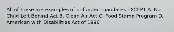 All of these are examples of unfunded mandates EXCEPT A. No Child Left Behind Act B. Clean Air Act C. Food Stamp Program D. American with Disabilities Act of 1990