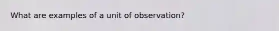 What are examples of a unit of observation?