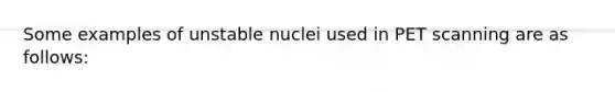 Some examples of unstable nuclei used in PET scanning are as follows: