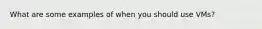 What are some examples of when you should use VMs?