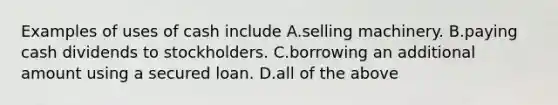 Examples of uses of cash include A.selling machinery. B.paying cash dividends to stockholders. C.borrowing an additional amount using a secured loan. D.all of the above