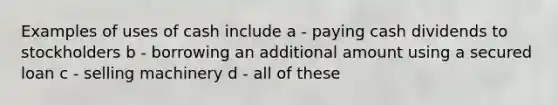 Examples of uses of cash include a - paying cash dividends to stockholders b - borrowing an additional amount using a secured loan c - selling machinery d - all of these