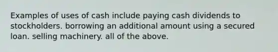 Examples of uses of cash include paying cash dividends to stockholders. borrowing an additional amount using a secured loan. selling machinery. all of the above.