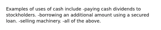 Examples of uses of cash include -paying cash dividends to stockholders. -borrowing an additional amount using a secured loan. -selling machinery. -all of the above.