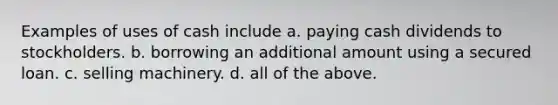 Examples of uses of cash include a. paying cash dividends to stockholders. b. borrowing an additional amount using a secured loan. c. selling machinery. d. all of the above.