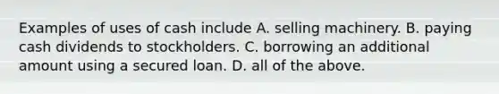 Examples of uses of cash include A. selling machinery. B. paying cash dividends to stockholders. C. borrowing an additional amount using a secured loan. D. all of the above.