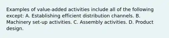 Examples of value-added activities include all of the following except: A. Establishing efficient distribution channels. B. Machinery set-up activities. C. Assembly activities. D. Product design.