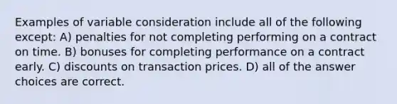 Examples of variable consideration include all of the following except: A) penalties for not completing performing on a contract on time. B) bonuses for completing performance on a contract early. C) discounts on transaction prices. D) all of the answer choices are correct.