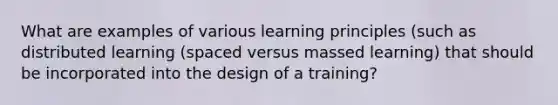 What are examples of various learning principles (such as distributed learning (spaced versus massed learning) that should be incorporated into the design of a training?