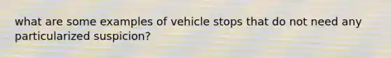 what are some examples of vehicle stops that do not need any particularized suspicion?