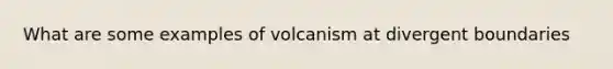 What are some examples of volcanism at divergent boundaries