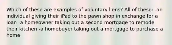 Which of these are examples of voluntary liens? All of these: -an individual giving their iPad to the pawn shop in exchange for a loan -a homeowner taking out a second mortgage to remodel their kitchen -a homebuyer taking out a mortgage to purchase a home