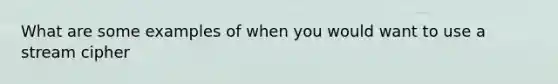 What are some examples of when you would want to use a stream cipher