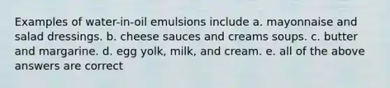 Examples of water-in-oil emulsions include a. mayonnaise and salad dressings. b. cheese sauces and creams soups. c. butter and margarine. d. egg yolk, milk, and cream. e. all of the above answers are correct