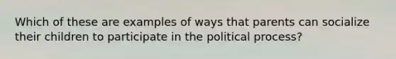 Which of these are examples of ways that parents can socialize their children to participate in the political process?