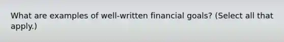 What are examples of well-written financial goals? (Select all that apply.)