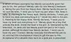 In which of these examples has Wendy successfully given her pen to Vic, her partner? Wendy calls Vic into Wendy's bedroom. A. Taking the pen from her heavy desk, Wendy hands the pen to Vic and declares, "I want you to have my pen when I die. Keep it safe." B. Pointing to her heavy desk, Wendy declares, "I want you to have my desk and everything in it." Inside the desk is the pen. C. Pointing to her heavy desk, Wendy declares, "I want you to have my desk and everything in it." Wendy gives Vic a key that unlocks the desk. Inside the desk is the pen. D. Distracted by the television, Vic does not see Wendy place the pen in Vic's back pocket, although he does hear Wendy declare, "I want you to have my pen." Correct. Wendy manually transferred the pen to Vic and had the simultaneous intent to gift the pen to him. Acceptance of a valuable item such as a gold pen is presumed.