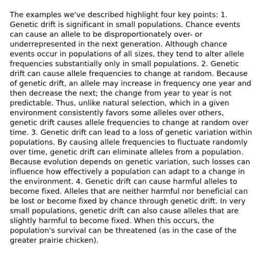 The examples we've described highlight four key points: 1. Genetic drift is significant in small populations. Chance events can cause an allele to be disproportionately over- or underrepresented in the next generation. Although chance events occur in populations of all sizes, they tend to alter allele frequencies substantially only in small populations. 2. Genetic drift can cause allele frequencies to change at random. Because of genetic drift, an allele may increase in frequency one year and then decrease the next; the change from year to year is not predictable. Thus, unlike natural selection, which in a given environment consistently favors some alleles over others, genetic drift causes allele frequencies to change at random over time. 3. Genetic drift can lead to a loss of genetic variation within populations. By causing allele frequencies to fluctuate randomly over time, genetic drift can eliminate alleles from a population. Because evolution depends on genetic variation, such losses can influence how effectively a population can adapt to a change in the environment. 4. Genetic drift can cause harmful alleles to become fixed. Alleles that are neither harmful nor beneficial can be lost or become fixed by chance through genetic drift. In very small populations, genetic drift can also cause alleles that are slightly harmful to become fixed. When this occurs, the population's survival can be threatened (as in the case of the greater prairie chicken).