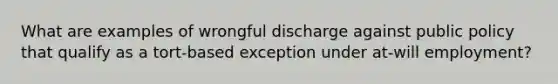 What are examples of wrongful discharge against public policy that qualify as a tort-based exception under at-will employment?