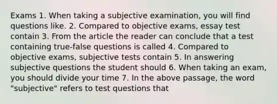 Exams 1. When taking a subjective examination, you will find questions like. 2. Compared to objective exams, essay test contain 3. From the article the reader can conclude that a test containing true-false questions is called 4. Compared to objective exams, subjective tests contain 5. In answering subjective questions the student should 6. When taking an exam, you should divide your time 7. In the above passage, the word "subjective" refers to test questions that