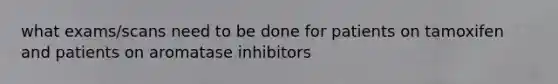 what exams/scans need to be done for patients on tamoxifen and patients on aromatase inhibitors