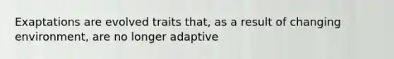 Exaptations are evolved traits that, as a result of changing environment, are no longer adaptive