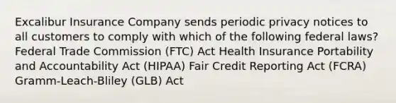 Excalibur Insurance Company sends periodic privacy notices to all customers to comply with which of the following federal laws? Federal Trade Commission (FTC) Act Health Insurance Portability and Accountability Act (HIPAA) Fair Credit Reporting Act (FCRA) Gramm-Leach-Bliley (GLB) Act