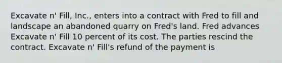 Excavate n' Fill, Inc., enters into a contract with Fred to fill and landscape an abandoned quarry on Fred's land. Fred advances Excavate n' Fill 10 percent of its cost. The parties rescind the contract. Excavate n' Fill's refund of the payment is