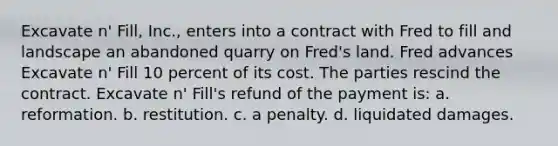 Excavate n' Fill, Inc., enters into a contract with Fred to fill and landscape an abandoned quarry on Fred's land. Fred advances Excavate n' Fill 10 percent of its cost. The parties rescind the contract. Excavate n' Fill's refund of the payment is: a. reformation.​ b. ​restitution. c. ​a penalty. d. ​liquidated damages.