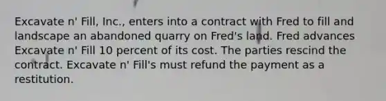 Excavate n' Fill, Inc., enters into a contract with Fred to fill and landscape an abandoned quarry on Fred's land. Fred advances Excavate n' Fill 10 percent of its cost. The parties rescind the contract. Excavate n' Fill's must refund the payment as a restitution.