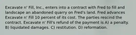 Excavate n' Fill, Inc., enters into a contract with Fred to fill and landscape an abandoned quarry on Fred's land. Fred advances Excavate n' Fill 10 percent of its cost. The parties rescind the contract. Excavate n' Fill's refund of the payment is​ A) ​a penalty. B) ​liquidated damages. C) ​restitution. D) ​reformation.