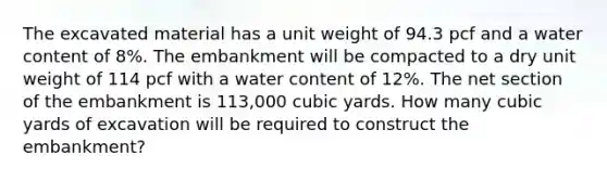 The excavated material has a unit weight of 94.3 pcf and a water content of 8%. The embankment will be compacted to a dry unit weight of 114 pcf with a water content of 12%. The net section of the embankment is 113,000 cubic yards. How many cubic yards of excavation will be required to construct the embankment?