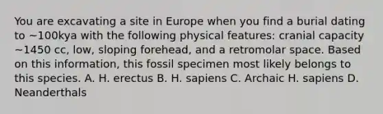 You are excavating a site in Europe when you find a burial dating to ~100kya with the following physical features: cranial capacity ~1450 cc, low, sloping forehead, and a retromolar space. Based on this information, this fossil specimen most likely belongs to this species. A. H. erectus B. H. sapiens C. Archaic H. sapiens D. Neanderthals