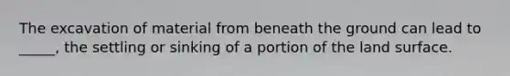 The excavation of material from beneath the ground can lead to _____, the settling or sinking of a portion of the land surface.