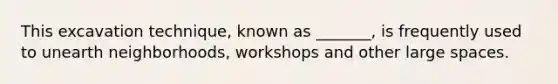 This excavation technique, known as _______, is frequently used to unearth neighborhoods, workshops and other large spaces.