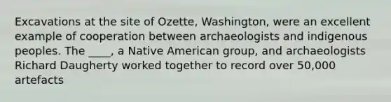 Excavations at the site of Ozette, Washington, were an excellent example of cooperation between archaeologists and indigenous peoples. The ____, a Native American group, and archaeologists Richard Daugherty worked together to record over 50,000 artefacts