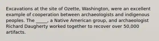 Excavations at the site of Ozette, Washington, were an excellent example of cooperation between archaeologists and indigenous peoples. The _____, a Native American group, and archaeologist Richard Daugherty worked together to recover over 50,000 artifacts.