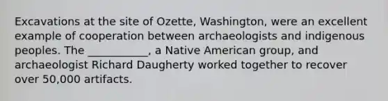 Excavations at the site of Ozette, Washington, were an excellent example of cooperation between archaeologists and indigenous peoples. The ___________, a Native American group, and archaeologist Richard Daugherty worked together to recover over 50,000 artifacts.