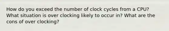 How do you exceed the number of clock cycles from a CPU? What situation is over clocking likely to occur in? What are the cons of over clocking?