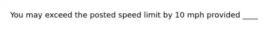 You may exceed the posted speed limit by 10 mph provided ____