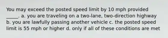 You may exceed the posted speed limit by 10 mph provided _____. a. you are traveling on a two-lane, two-direction highway b. you are lawfully passing another vehicle c. the posted speed limit is 55 mph or higher d. only if all of these conditions are met