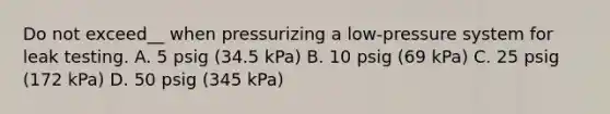 Do not exceed__ when pressurizing a low-pressure system for leak testing. A. 5 psig (34.5 kPa) B. 10 psig (69 kPa) C. 25 psig (172 kPa) D. 50 psig (345 kPa)