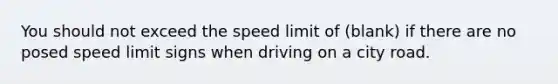 You should not exceed the speed limit of (blank) if there are no posed speed limit signs when driving on a city road.