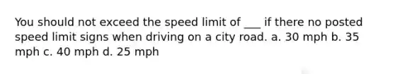 You should not exceed the speed limit of ___ if there no posted speed limit signs when driving on a city road. a. 30 mph b. 35 mph c. 40 mph d. 25 mph